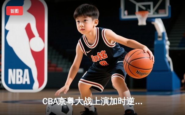 CBA京粤大战上演加时逆转 广东宏远末节轰17-0攻击波险胜北京首钢
