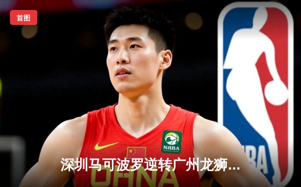 深圳马可波罗逆转广州龙狮，沈梓捷关键时刻封盖定胜局