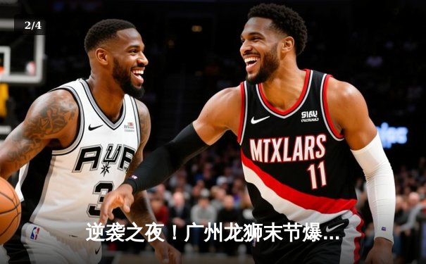 逆袭之夜！广州龙狮末节爆发，主场力克新疆飞虎迎三连胜 - 2